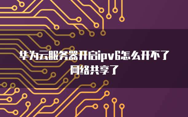 华为云服务器开启ipv6怎么开不了网络共享了