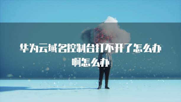 华为云域名控制台打不开了怎么办啊怎么办