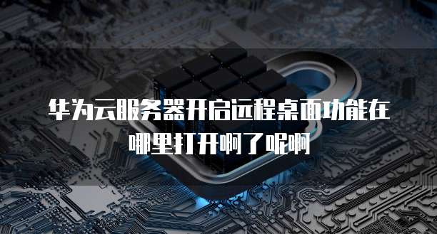 华为云服务器开启远程桌面功能在哪里打开啊了呢啊
