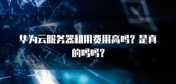 华为云服务器租用费用高吗?是真的吗吗?