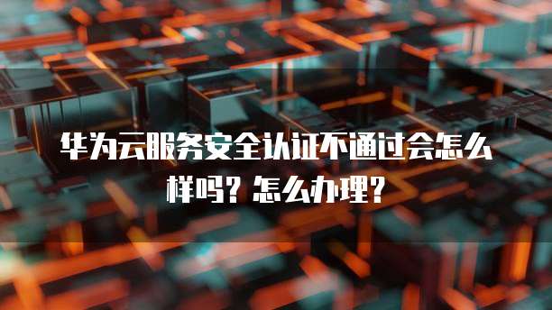 华为云服务安全认证不通过会怎么样吗?怎么办理?