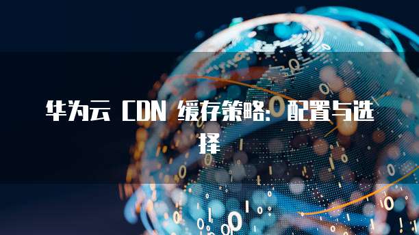 华为云 CDN 缓存策略:配置与选择