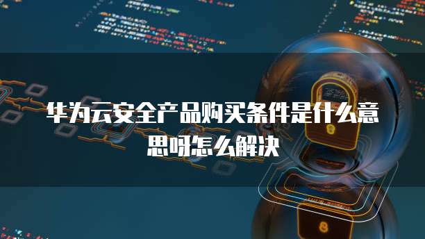 华为云安全产品购买条件是什么意思呀怎么解决