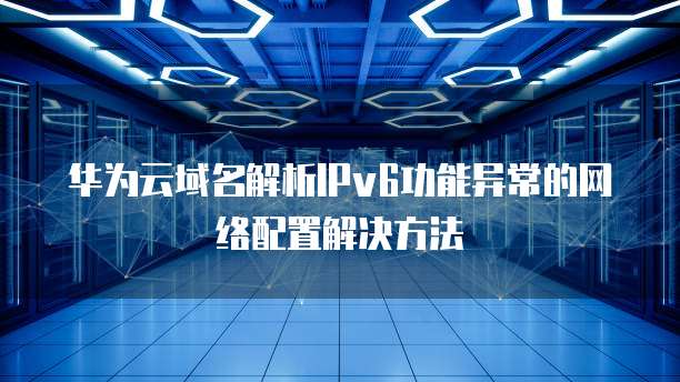 华为云域名解析IPv6功能异常的网络配置解决方法