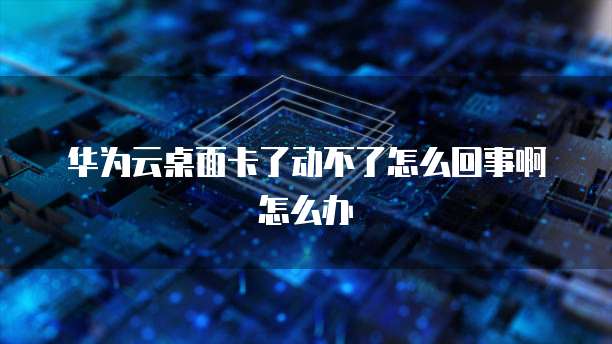 华为云桌面卡了动不了怎么回事啊怎么办