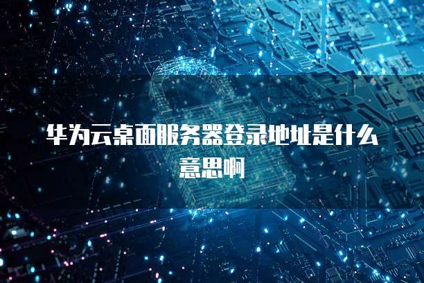 华为云桌面服务器登录地址是什么意思啊