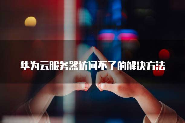 华为云服务器访问不了的解决方法