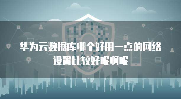 华为云数据库哪个好用一点的网络设置比较好呢啊呢