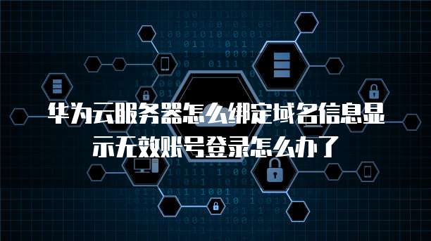 华为云服务器怎么绑定域名信息显示无效账号登录怎么办了
