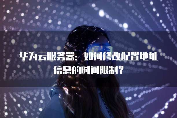 华为云服务器：如何修改配置地址信息的时间限制？