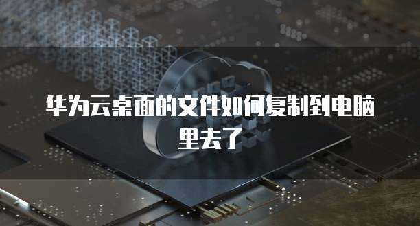华为云桌面的文件如何复制到电脑里去了
