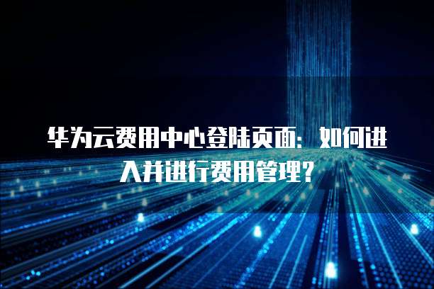 华为云费用中心登陆页面:如何进入并进行费用管理?