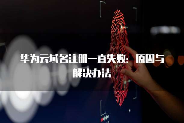 华为云域名注册一直失败:原因与解决办法
