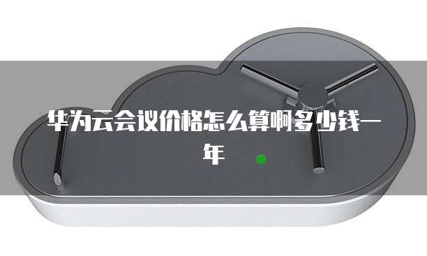 华为云会议价格怎么算啊多少钱一年