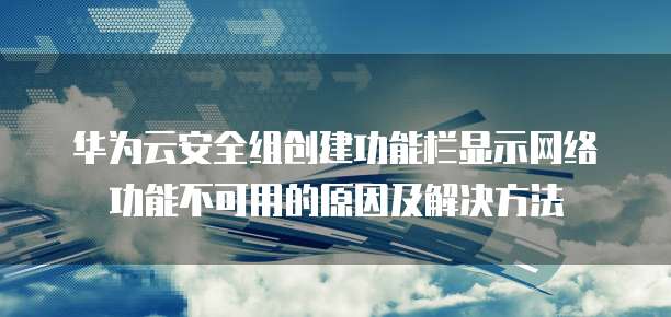 华为云安全组创建功能栏显示网络功能不可用的原因及解决方法