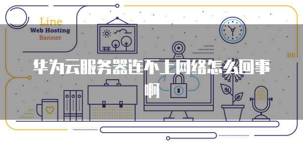 华为云服务器连不上网络怎么回事啊
