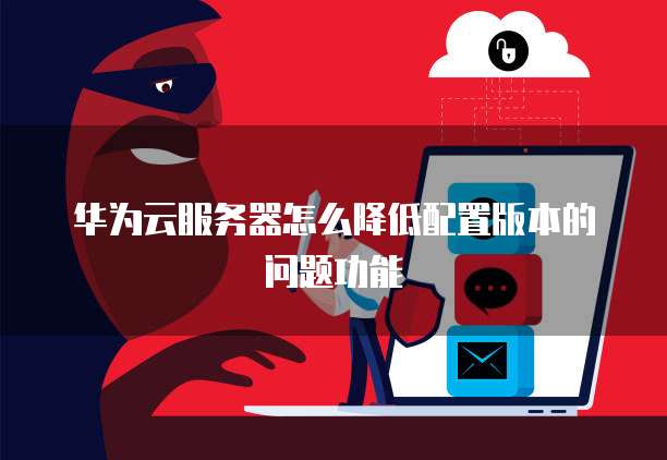华为云服务器怎么降低配置版本的问题功能