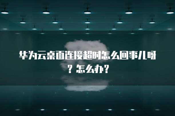 华为云桌面连接超时怎么回事儿呀？怎么办？