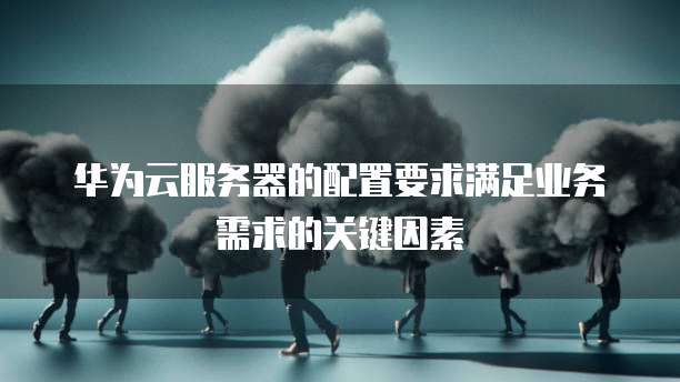 华为云服务器的配置要求满足业务需求的关键因素