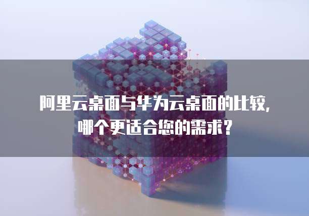 阿里云桌面与华为云桌面的比较，哪个更适合您的需求？