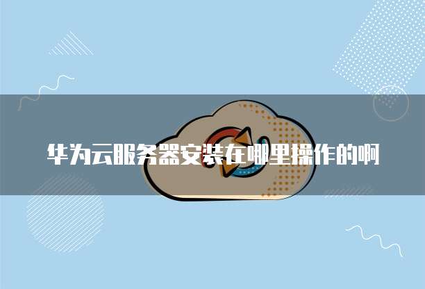 华为云服务器安装在哪里操作的啊