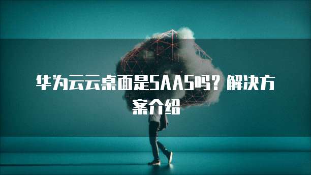 华为云云桌面是SAAS吗?解决方案介绍