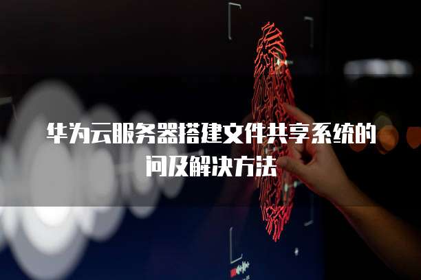 华为云服务器搭建文件共享系统的问及解决方法