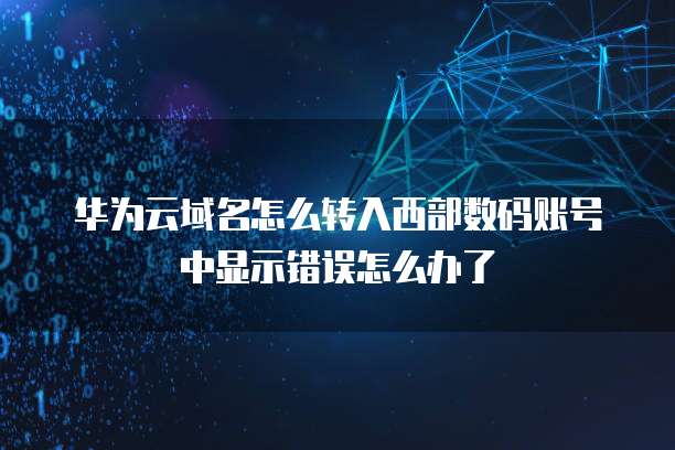 华为云域名怎么转入西部数码账号中显示错误怎么办了