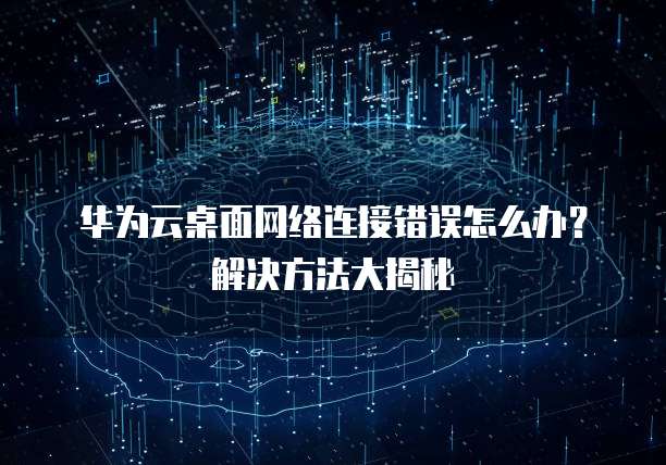 华为云桌面网络连接错误怎么办?解决方法大揭秘
