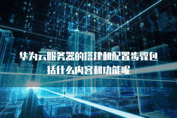 华为云服务器的搭建和配置步骤包括什么内容和功能呢