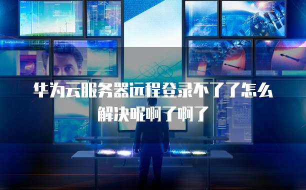 华为云服务器远程登录不了了怎么解决呢啊了啊了