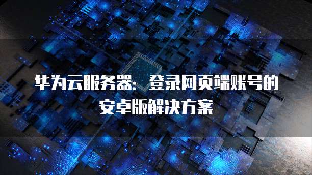 华为云服务器:登录网页端账号的安卓版解决方案