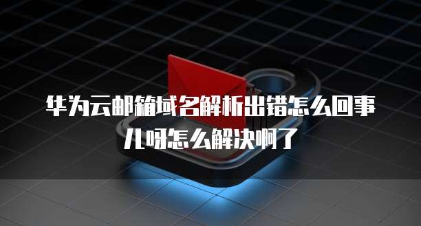 华为云邮箱域名解析出错怎么回事儿呀怎么解决啊了