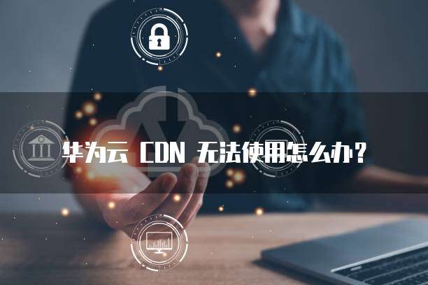 华为云 CDN 无法使用怎么办？