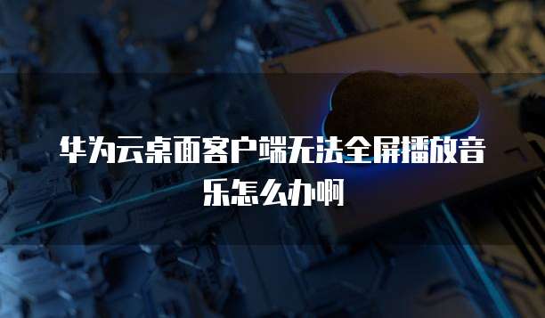 华为云桌面客户端无法全屏播放音乐怎么办啊