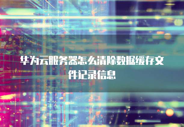 华为云服务器怎么清除数据缓存文件记录信息
