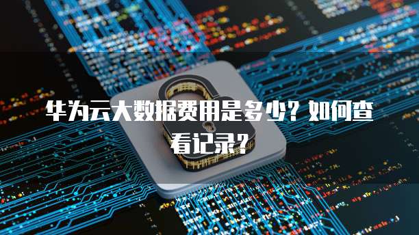 华为云大数据费用是多少?如何查看记录?