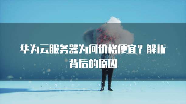 华为云服务器为何价格便宜?解析背后的原因