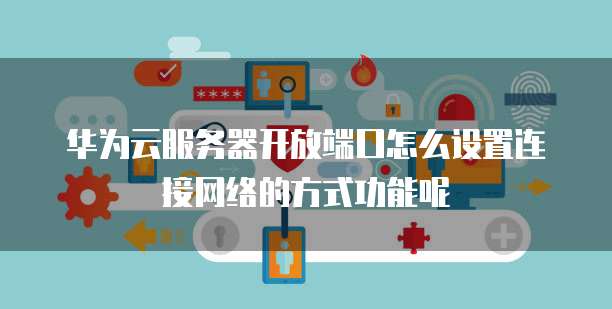 华为云服务器开放端口怎么设置连接网络的方式功能呢