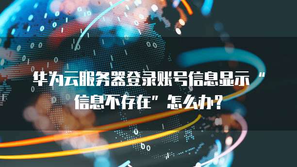 华为云服务器登录账号信息显示&ldquo;信息不存在&rdquo;怎么办？