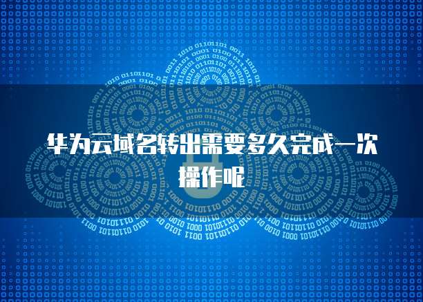 华为云域名转出需要多久完成一次操作呢