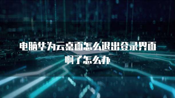 电脑华为云桌面怎么退出登录界面啊了怎么办