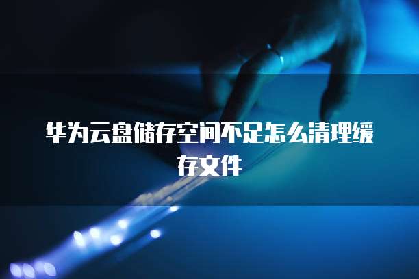 华为云盘储存空间不足怎么清理缓存文件