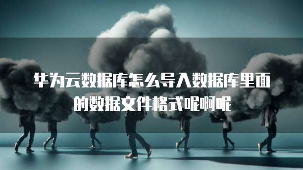 华为云数据库怎么导入数据库里面的数据文件格式呢啊呢