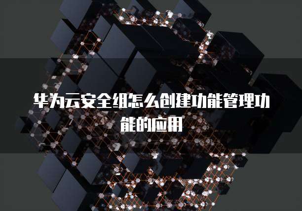 华为云安全组怎么创建功能管理功能的应用