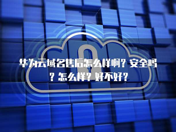 华为云域名售后怎么样啊?安全吗?怎么样?好不好?