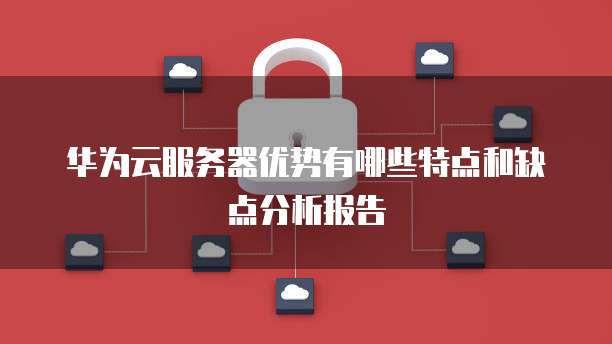 华为云服务器优势有哪些特点和缺点分析报告