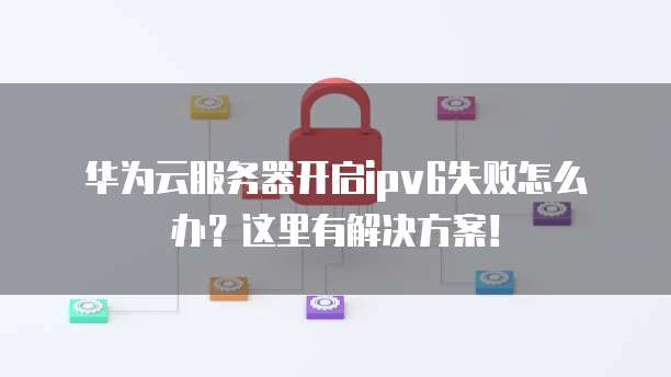 华为云服务器开启ipv6失败怎么办?这里有解决方案!