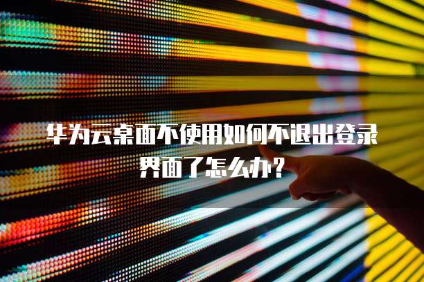 华为云桌面不使用如何不退出登录界面了怎么办?