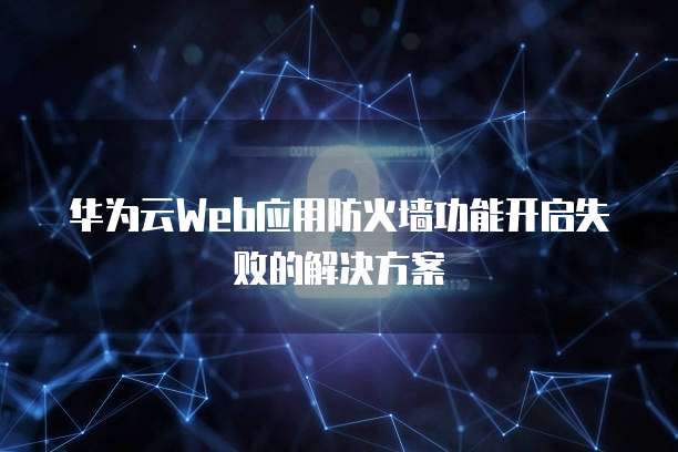 华为云Web应用防火墙功能开启失败的解决方案